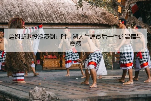 詹姆斯退役巡演倒计时：湖人生涯最后一季的温情与震撼